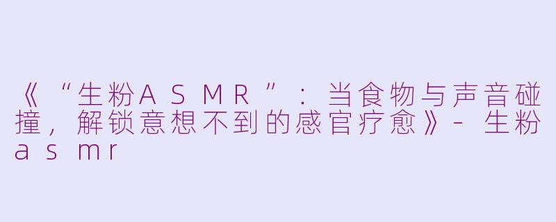 《“生粉ASMR”：当食物与声音碰撞，解锁意想不到的感官疗愈》-生粉asmr