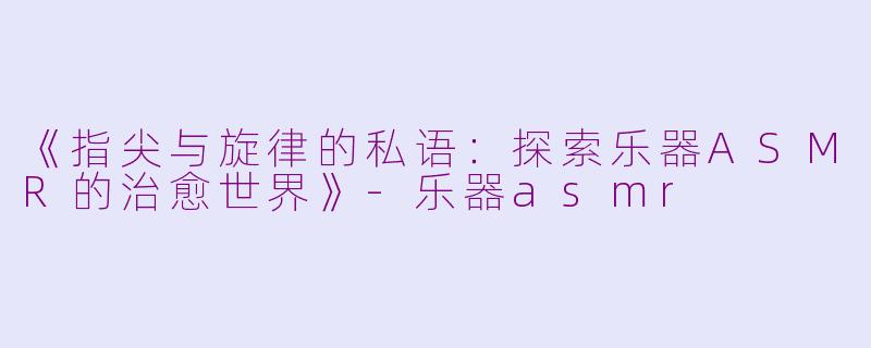 《指尖与旋律的私语：探索乐器ASMR的治愈世界》-乐器asmr