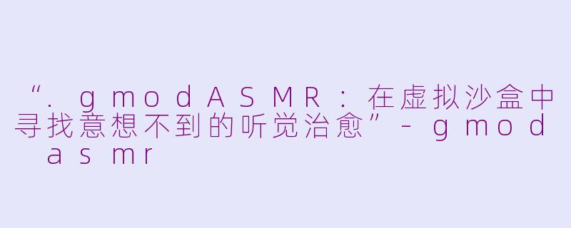 “.gmodASMR：在虚拟沙盒中寻找意想不到的听觉治愈”-gmod asmr