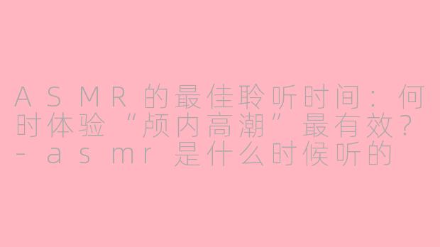 ASMR的最佳聆听时间：何时体验“颅内高潮”最有效？-asmr是什么时候听的