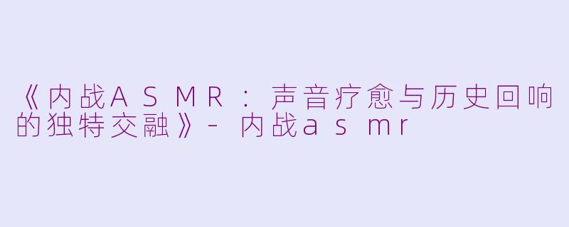 《内战ASMR：声音疗愈与历史回响的独特交融》-内战asmr