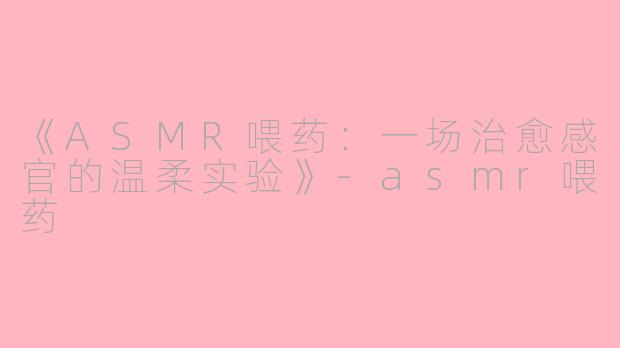 《ASMR喂药：一场治愈感官的温柔实验》-asmr喂药