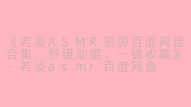 《若凌ASMR资源百度网盘合集：舒缓助眠，一键收藏》-若凌asmr百度网盘
