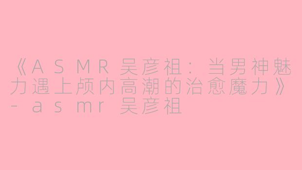 《ASMR吴彦祖：当男神魅力遇上颅内高潮的治愈魔力》-asmr吴彦祖