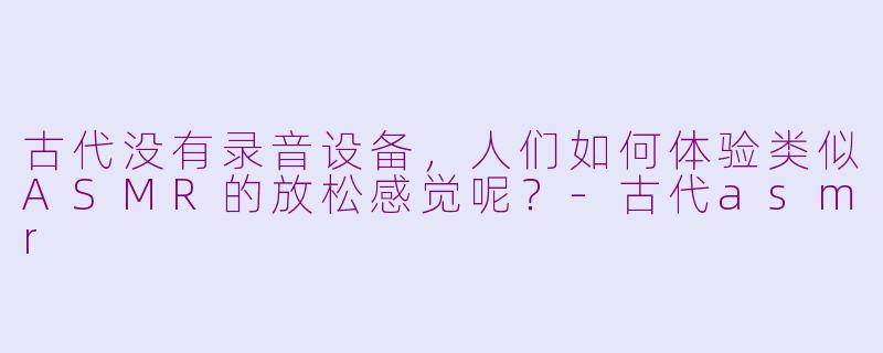 古代没有录音设备，人们如何体验类似ASMR的放松感觉呢？-古代asmr