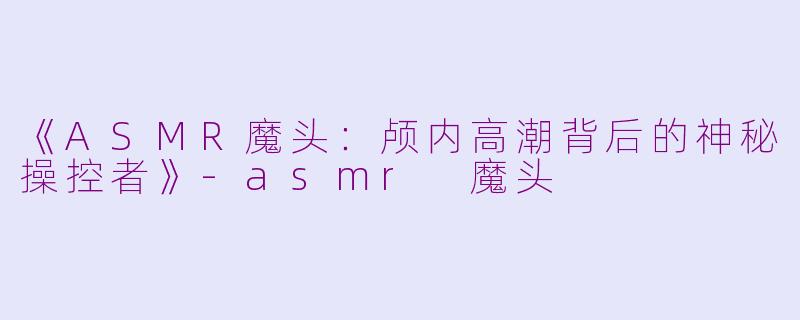 《ASMR魔头：颅内高潮背后的神秘操控者》-asmr 魔头