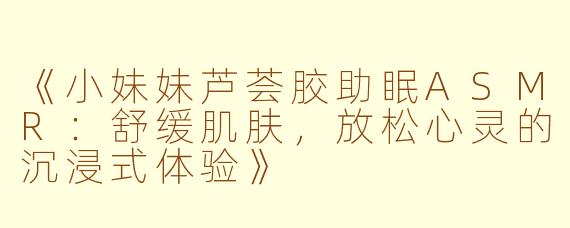 《小妹妹芦荟胶助眠ASMR：舒缓肌肤，放松心灵的沉浸式体验》