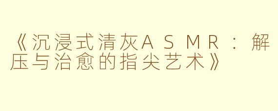 《沉浸式清灰ASMR：解压与治愈的指尖艺术》