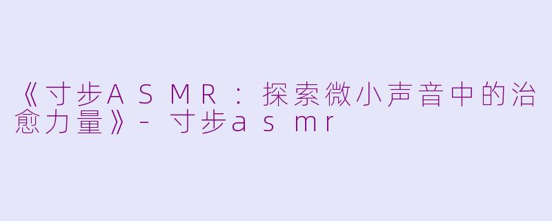 《寸步ASMR：探索微小声音中的治愈力量》-寸步asmr