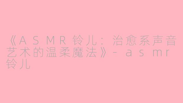 《ASMR铃儿：治愈系声音艺术的温柔魔法》-asmr铃儿
