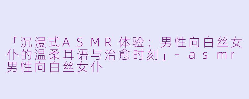 「沉浸式ASMR体验：男性向白丝女仆的温柔耳语与治愈时刻」-asmr男性向白丝女仆