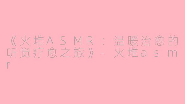 《火堆ASMR：温暖治愈的听觉疗愈之旅》-火堆asmr