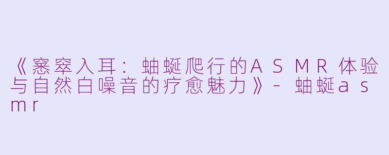 《窸窣入耳：蚰蜒爬行的ASMR体验与自然白噪音的疗愈魅力》-蚰蜒asmr