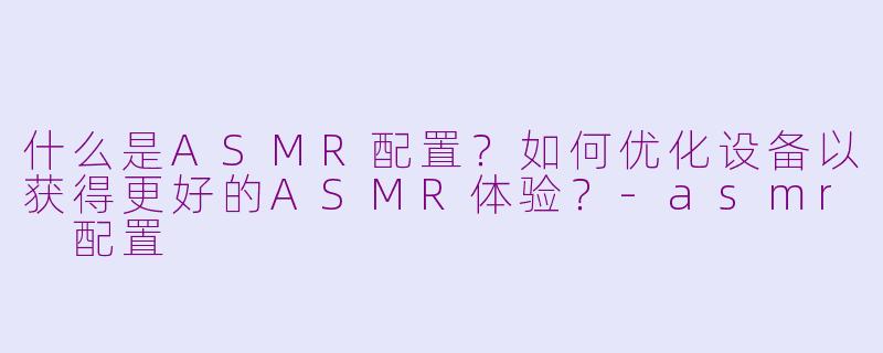 什么是ASMR配置？如何优化设备以获得更好的ASMR体验？-asmr 配置