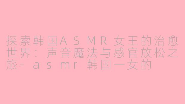 探索韩国ASMR女王的治愈世界：声音魔法与感官放松之旅-asmr韩国一女的