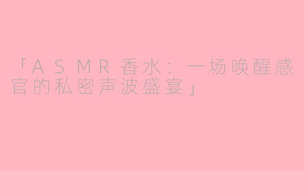 「ASMR香水：一场唤醒感官的私密声波盛宴」