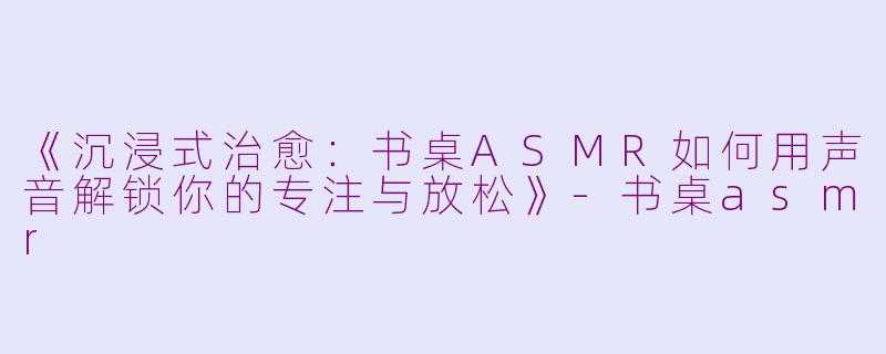 《沉浸式治愈：书桌ASMR如何用声音解锁你的专注与放松》-书桌asmr
