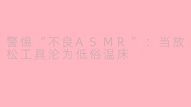 警惕“不良ASMR”：当放松工具沦为低俗温床