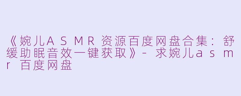 《婉儿ASMR资源百度网盘合集：舒缓助眠音效一键获取》-求婉儿asmr百度网盘