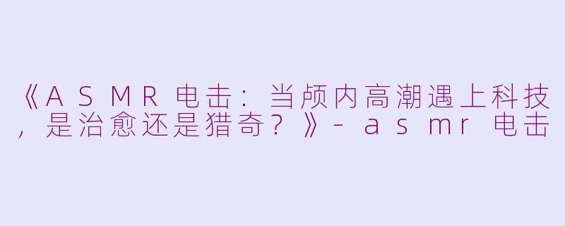 《ASMR电击：当颅内高潮遇上科技，是治愈还是猎奇？》-asmr电击