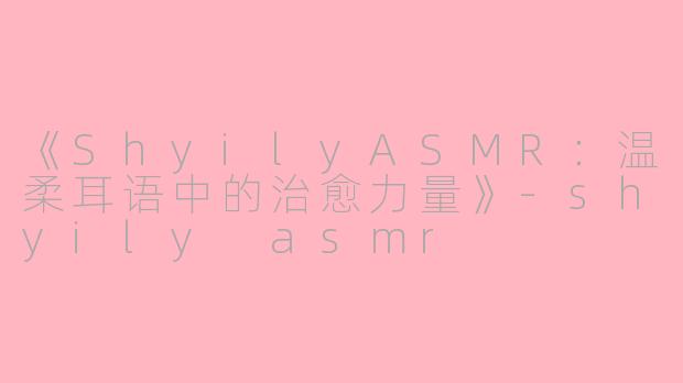 《ShyilyASMR：温柔耳语中的治愈力量》-shyily asmr