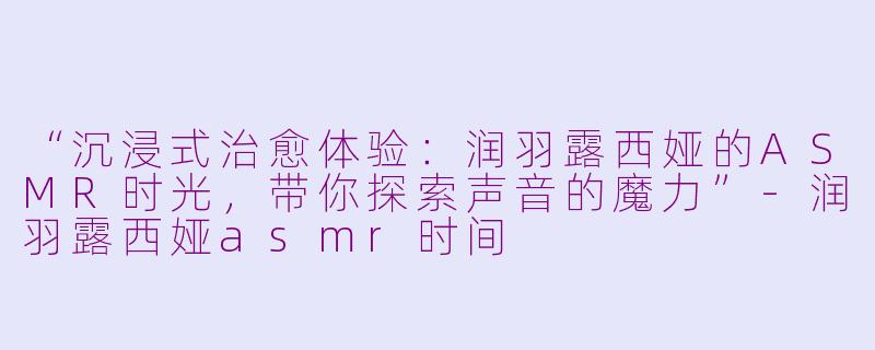 “沉浸式治愈体验：润羽露西娅的ASMR时光，带你探索声音的魔力”-润羽露西娅asmr时间