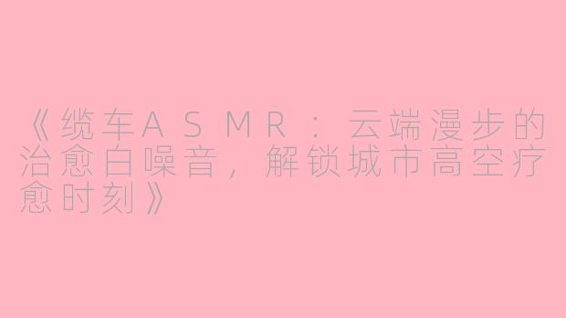 《缆车ASMR：云端漫步的治愈白噪音，解锁城市高空疗愈时刻》