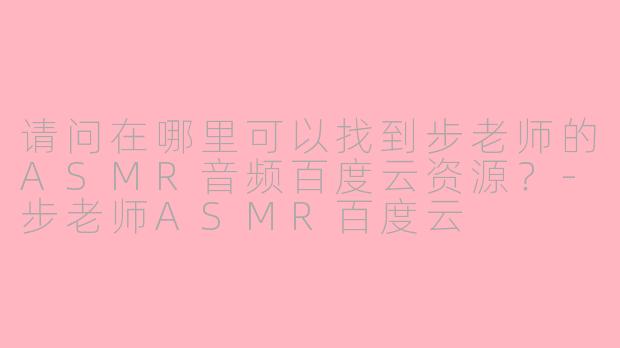 请问在哪里可以找到步老师的ASMR音频百度云资源？-步老师ASMR百度云