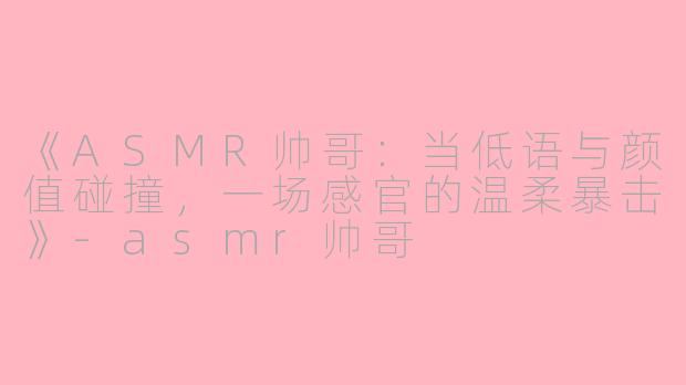 《ASMR帅哥：当低语与颜值碰撞，一场感官的温柔暴击》-asmr帅哥