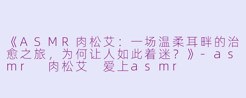 《ASMR肉松艾:一场温柔耳畔的治愈之旅,为何让人如此着迷?》