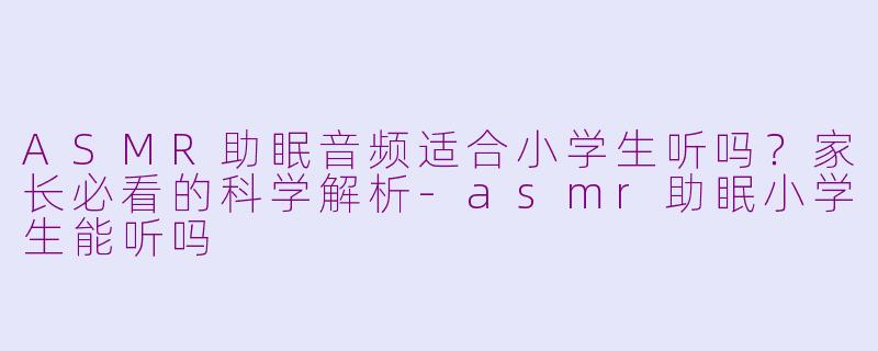 ASMR助眠音频适合小学生听吗？家长必看的科学解析