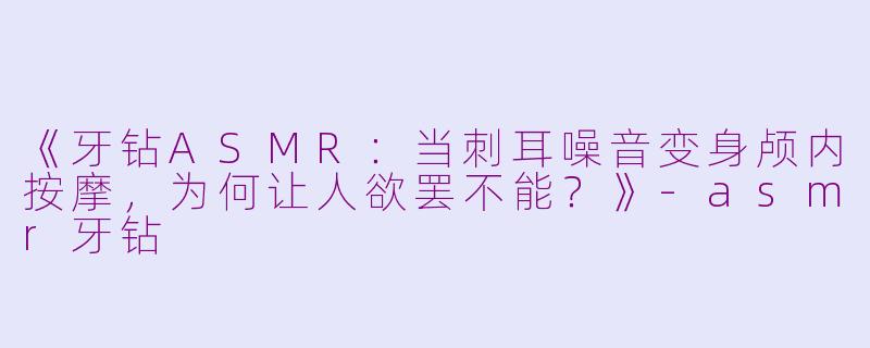 《牙钻ASMR：当刺耳噪音变身颅内按摩，为何让人欲罢不能？》-asmr牙钻