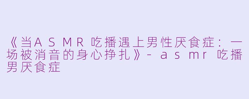 《当ASMR吃播遇上男性厌食症:一场被消音的身心挣扎》