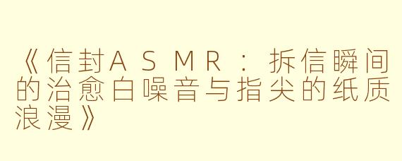 《信封ASMR：拆信瞬间的治愈白噪音与指尖的纸质浪漫》