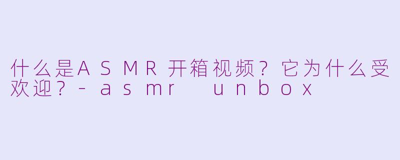什么是ASMR开箱视频？它为什么受欢迎？-asmr unbox