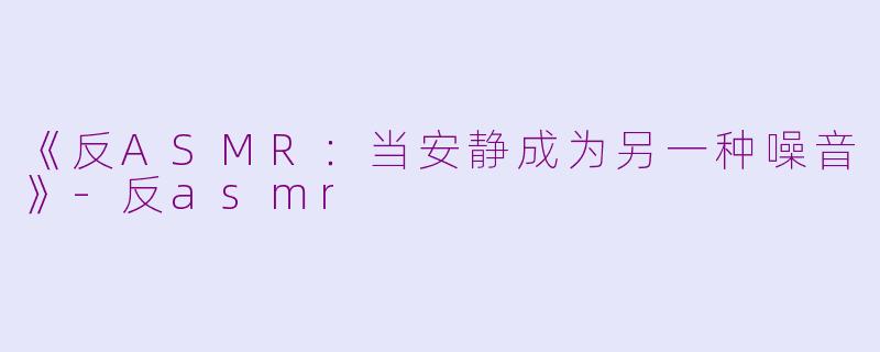 《反ASMR：当安静成为另一种噪音》-反asmr