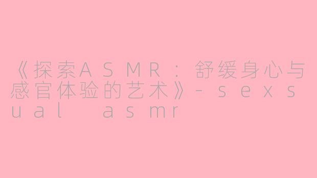 《探索ASMR：舒缓身心与感官体验的艺术》-sexsual asmr