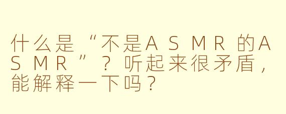 什么是“不是ASMR的ASMR”？听起来很矛盾，能解释一下吗？
