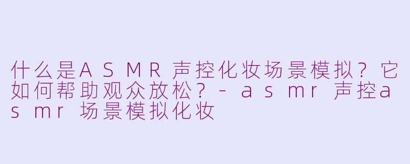 什么是ASMR声控化妆场景模拟？它如何帮助观众放松？-asmr声控asmr场景模拟化妆