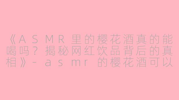 《ASMR里的樱花酒真的能喝吗？揭秘网红饮品背后的真相》-asmr的樱花酒可以喝吗