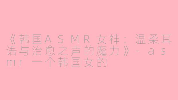 《韩国ASMR女神：温柔耳语与治愈之声的魔力》-asmr一个韩国女的