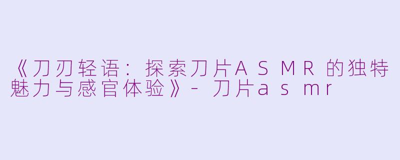 《刀刃轻语：探索刀片ASMR的独特魅力与感官体验》-刀片asmr