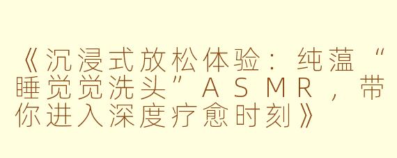 《沉浸式放松体验：纯蕰“睡觉觉洗头”ASMR，带你进入深度疗愈时刻》