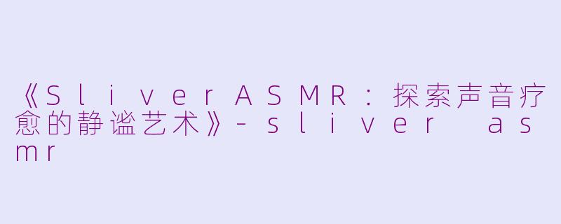 《SliverASMR：探索声音疗愈的静谧艺术》-sliver asmr