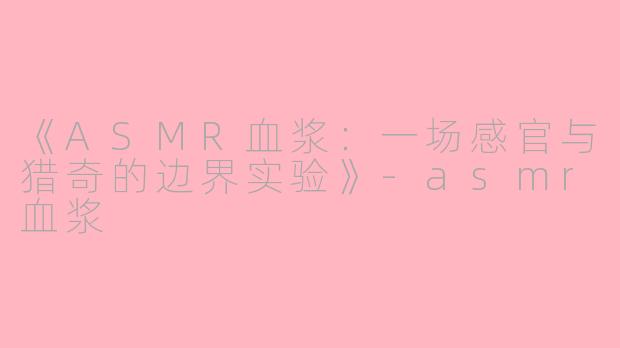 《ASMR血浆：一场感官与猎奇的边界实验》-asmr血浆