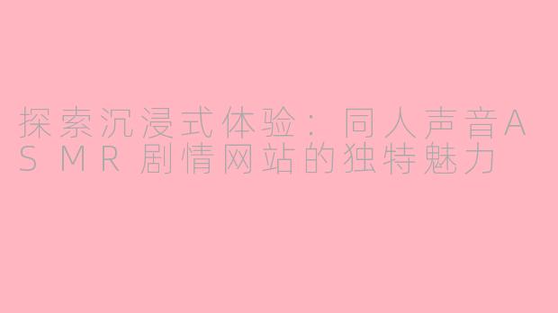 探索沉浸式体验：同人声音ASMR剧情网站的独特魅力