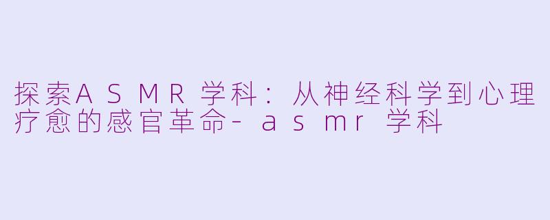 探索ASMR学科：从神经科学到心理疗愈的感官革命-asmr学科