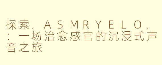探索.ASMRYELO.：一场治愈感官的沉浸式声音之旅