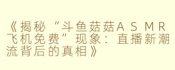 《揭秘“斗鱼菇菇ASMR飞机免费”现象：直播新潮流背后的真相》