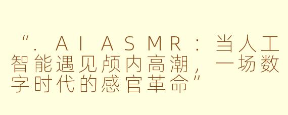 “.AIASMR：当人工智能遇见颅内高潮，一场数字时代的感官革命”